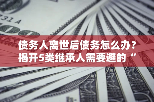 北京债务人离世后债务怎么办？揭开5类继承人需要避的“坑”
