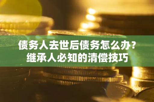 北京债务人去世后债务怎么办？继承人必知的清偿技巧